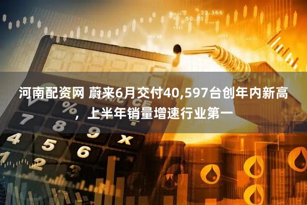 河南配资网 蔚来6月交付40,597台创年内新高，上半年销量增速行业第一