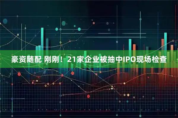 豪资随配 刚刚！21家企业被抽中IPO现场检查