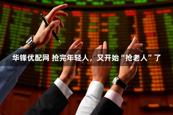 华锋优配网 抢完年轻人，又开始“抢老人”了