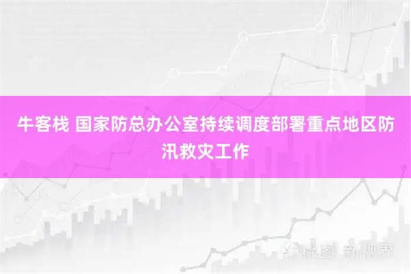 牛客栈 国家防总办公室持续调度部署重点地区防汛救灾工作