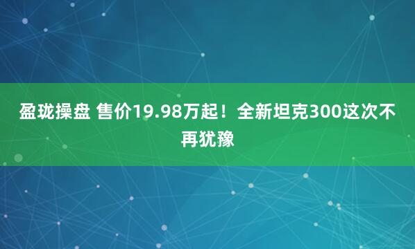 盈珑操盘 售价19.98万起！全新坦克300这次不再犹豫