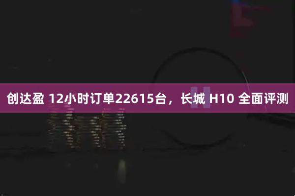 创达盈 12小时订单22615台，长城 H10 全面评测