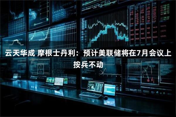 云天华成 摩根士丹利：预计美联储将在7月会议上按兵不动