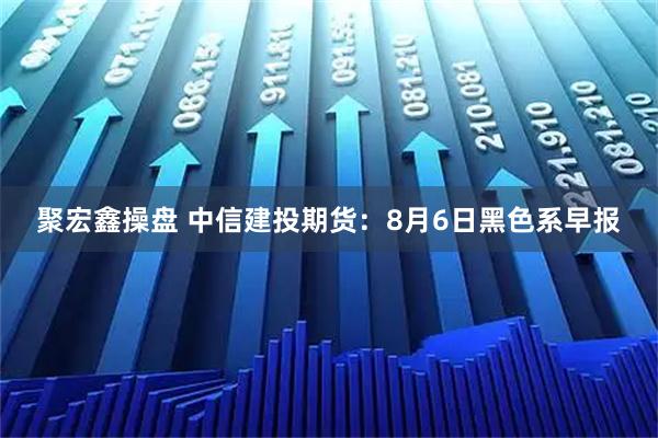 聚宏鑫操盘 中信建投期货：8月6日黑色系早报