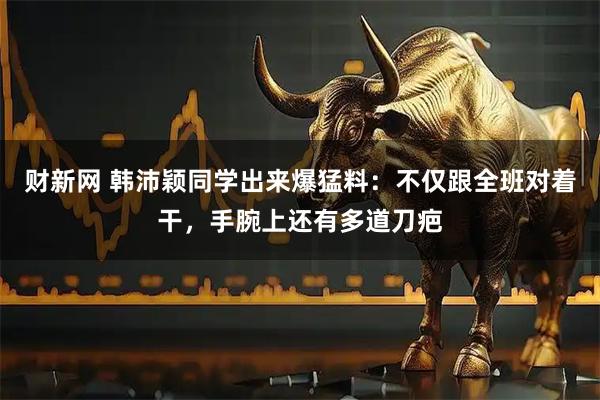 财新网 韩沛颖同学出来爆猛料：不仅跟全班对着干，手腕上还有多道刀疤