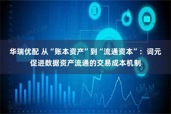 华瑞优配 从“账本资产”到“流通资本”：词元促进数据资产流通的交易成本机制