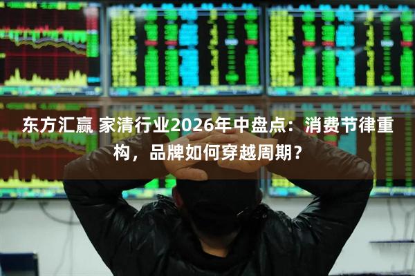 东方汇赢 家清行业2026年中盘点：消费节律重构，品牌如何穿越周期？