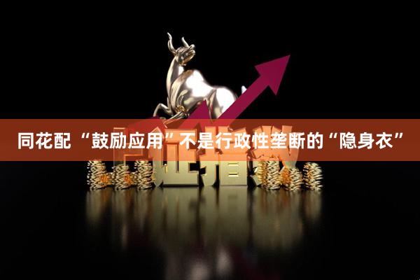 同花配 “鼓励应用”不是行政性垄断的“隐身衣”