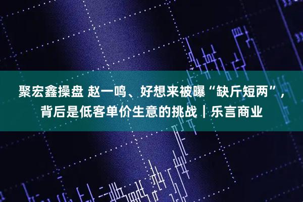 聚宏鑫操盘 赵一鸣、好想来被曝“缺斤短两”，背后是低客单价生意的挑战｜乐言商业